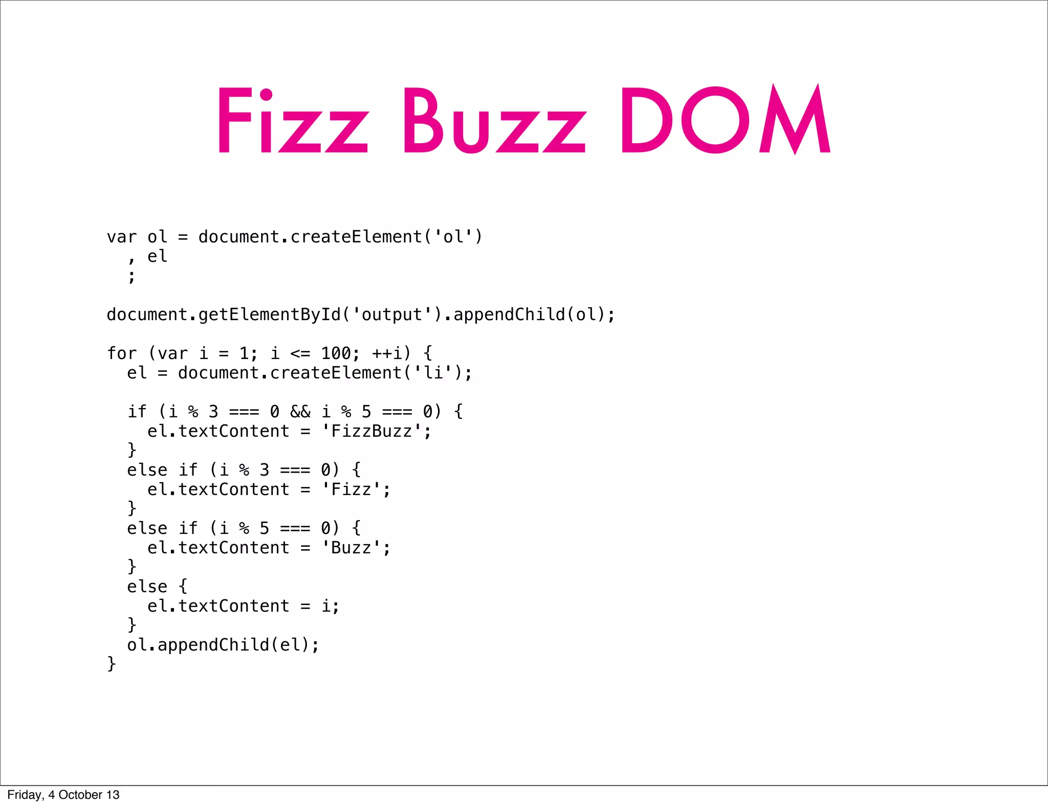 Fizz Buzz DOM
var ol = document.createElement('ol')
, el
;
document.getElementById('output').appendChild(ol);
for (var i = 1; i <= 100; ++i) {
el = document.createElement('li');
if (i % 3 === 0 && i % 5 === 0) {
el.textContent = 'FizzBuzz';
}
else if (i % 3 === 0) {
el.textContent = 'Fizz';
}
else if (i % 5 === 0) {
el.textContent = 'Buzz';
}
else {
el.textContent = i;
}
ol.appendChild(el);
}
Friday, 4 October 13
 