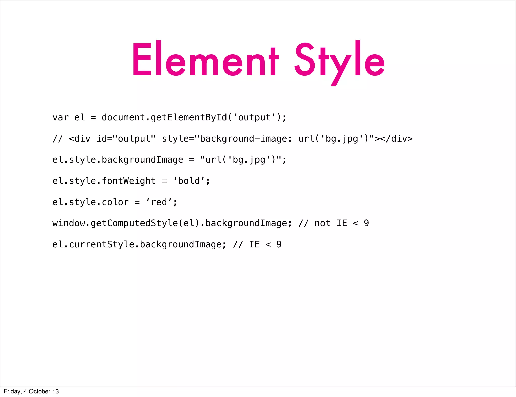 Element Style
var el = document.getElementById('output');
// <div id="output" style="background-image: url('bg.jpg')"></div>
el.style.backgroundImage = "url('bg.jpg')";
el.style.fontWeight = ‘bold’;
el.style.color = ‘red’;
window.getComputedStyle(el).backgroundImage; // not IE < 9
el.currentStyle.backgroundImage; // IE < 9
Friday, 4 October 13
 