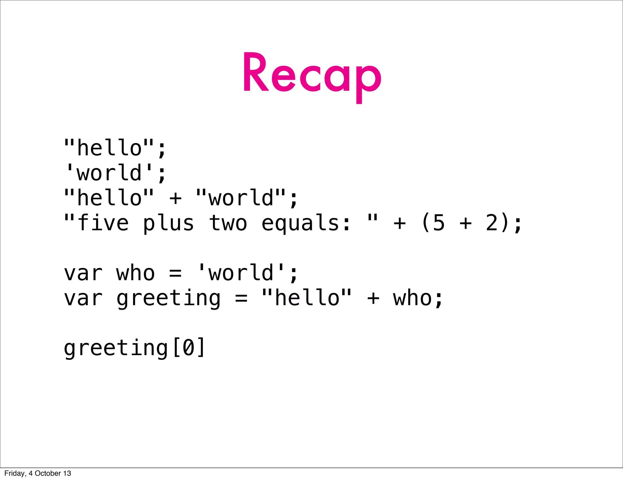 Recap
"hello";
'world';
"hello" + "world";
"five plus two equals: " + (5 + 2);
var who = 'world';
var greeting = "hello" + who;
greeting[0]
Friday, 4 October 13
 