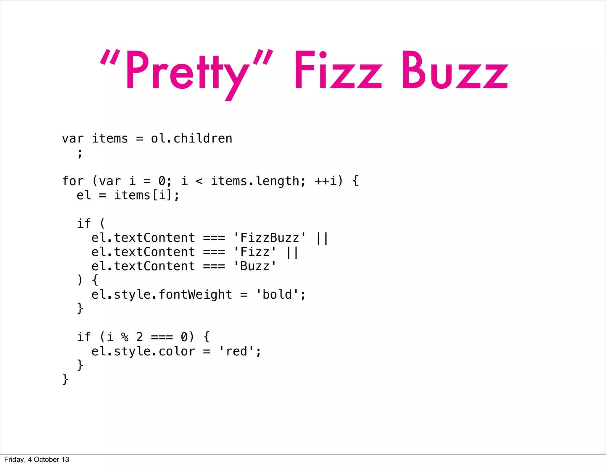 “Pretty” Fizz Buzz
var items = ol.children
;
for (var i = 0; i < items.length; ++i) {
el = items[i];
if (
el.textContent === 'FizzBuzz' ||
el.textContent === 'Fizz' ||
el.textContent === 'Buzz'
) {
el.style.fontWeight = 'bold';
}
if (i % 2 === 0) {
el.style.color = 'red';
}
}
Friday, 4 October 13
 