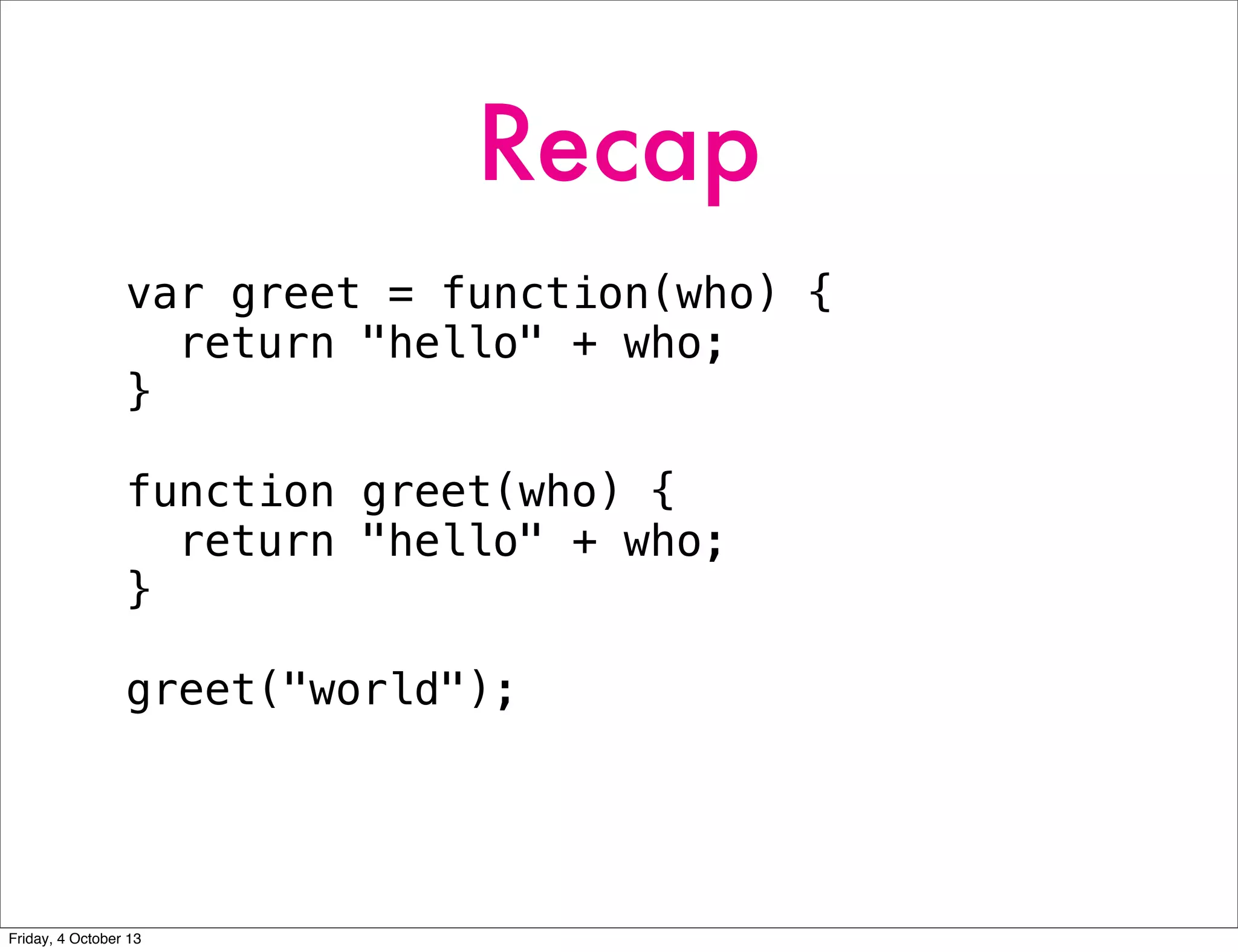 Recap
var greet = function(who) {
return "hello" + who;
}
function greet(who) {
return "hello" + who;
}
greet("world");
Friday, 4 October 13
 