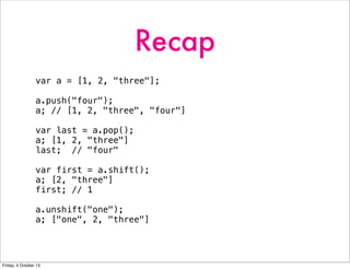 Recap
var a = [1, 2, "three"];
a.push("four");
a; // [1, 2, "three", "four"]
var last = a.pop();
a; [1, 2, "three"]
last; // "four"
var first = a.shift();
a; [2, "three"]
first; // 1
a.unshift("one");
a; ["one", 2, "three"]
Friday, 4 October 13
 