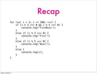 Recap
for (var i = 1; i <= 100; ++i) {
if (i % 3 === 0 && i % 5 === 0) {
console.log('FizzBuzz');
}
else if (i % 3 === 0) {
console.log('Fizz');
}
else if (i % 5 === 0) {
console.log('Buzz');
}
else {
console.log(i);
}
}
Friday, 4 October 13
 