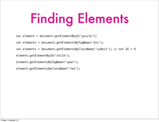 Finding Elements
var element = document.getElementById('puzzle');
var elements = document.getElementsByTagName('div');
var elements = document.getElementsByClassName('submit'); // not IE < 9
element.getElementById('child');
element.getElementsByTagName('span');
element.getElementsByClassName('foo');
Friday, 4 October 13
 