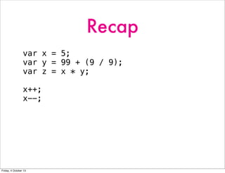 Recap
var x = 5;
var y = 99 + (9 / 9);
var z = x * y;
x++;
x--;
Friday, 4 October 13
 