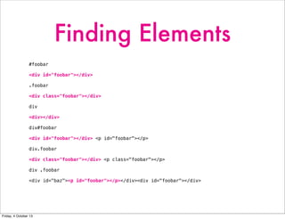 Finding Elements
#foobar
<div id="foobar"></div>
.foobar
<div class="foobar"></div>
div
<div></div>
div#foobar
<div id="foobar"></div> <p id="foobar"></p>
div.foobar
<div class="foobar"></div> <p class="foobar"></p>
div .foobar
<div id="baz"><p id="foobar"></p></div><div id="foobar"></div>
Friday, 4 October 13
 