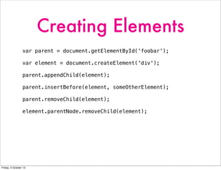 Creating Elements
var parent = document.getElementById('foobar');
var element = document.createElement('div');
parent.appendChild(element);
parent.insertBefore(element, someOtherElement);
parent.removeChild(element);
element.parentNode.removeChild(element);
Friday, 4 October 13
 