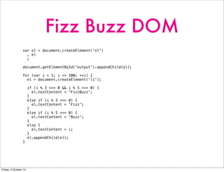 Fizz Buzz DOM
var ol = document.createElement('ol')
, el
;
document.getElementById('output').appendChild(ol);
for (var i = 1; i <= 100; ++i) {
el = document.createElement('li');
if (i % 3 === 0 && i % 5 === 0) {
el.textContent = 'FizzBuzz';
}
else if (i % 3 === 0) {
el.textContent = 'Fizz';
}
else if (i % 5 === 0) {
el.textContent = 'Buzz';
}
else {
el.textContent = i;
}
ol.appendChild(el);
}
Friday, 4 October 13
 