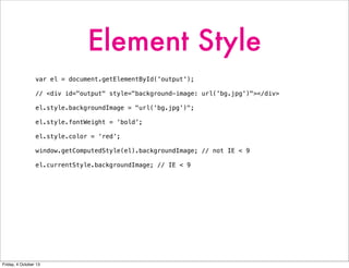 Element Style
var el = document.getElementById('output');
// <div id="output" style="background-image: url('bg.jpg')"></div>
el.style.backgroundImage = "url('bg.jpg')";
el.style.fontWeight = ‘bold’;
el.style.color = ‘red’;
window.getComputedStyle(el).backgroundImage; // not IE < 9
el.currentStyle.backgroundImage; // IE < 9
Friday, 4 October 13
 