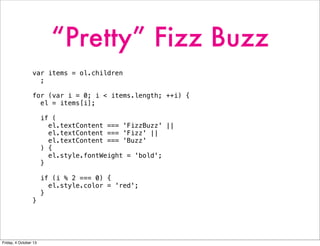 “Pretty” Fizz Buzz
var items = ol.children
;
for (var i = 0; i < items.length; ++i) {
el = items[i];
if (
el.textContent === 'FizzBuzz' ||
el.textContent === 'Fizz' ||
el.textContent === 'Buzz'
) {
el.style.fontWeight = 'bold';
}
if (i % 2 === 0) {
el.style.color = 'red';
}
}
Friday, 4 October 13
 