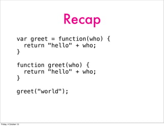 Recap
var greet = function(who) {
return "hello" + who;
}
function greet(who) {
return "hello" + who;
}
greet("world");
Friday, 4 October 13
 