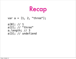 Recap
var a = [1, 2, "three"];
a[0]; // 1
a[2]; // "three"
a.length; // 3
a[3]; // undefiend
Friday, 4 October 13
 