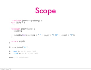 Scope
function greeter(greeting) {
var count = 0
;
function greet(name) {
count++;
}
}

console.log(greeting + ' ' + name + '! (#' + count + ')');

return greet;

hi = greeter('Hi');
hi('Bob'); // Hi Bob (#1)
hi('Fred'); // Hi Fred (#2)
count // undefined

Friday, 18 October 13

 