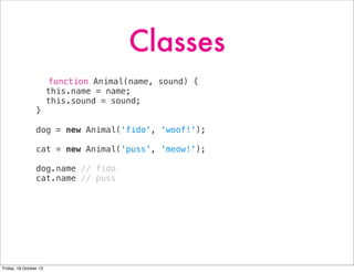 Classes
function Animal(name, sound) {
this.name = name;
this.sound = sound;
}
dog = new Animal('fido', 'woof!');
cat = new Animal('puss', 'meow!');
dog.name // fido
cat.name // puss

Friday, 18 October 13

 