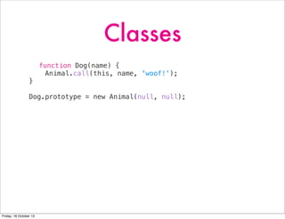 Classes
function Dog(name) {
Animal.call(this, name, 'woof!');
}
Dog.prototype = new Animal(null, null);

Friday, 18 October 13

 