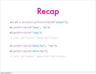 Recap
var el = document.getElementById('output');
el.setAttribute('lang', 'en');
el.getAttribute('lang');
// <div id="output" lang="en"></div>
el.setAttribute('data-foo', 'foo');
el.getAttribute('data-foo');
// <div id="output" data-foo="foo"></div>

Friday, 18 October 13

 