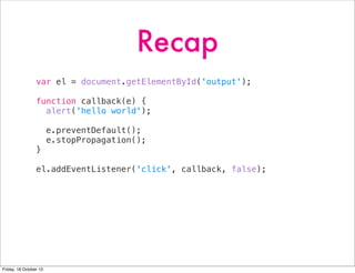 Recap
var el = document.getElementById('output');
function callback(e) {
alert('hello world');
e.preventDefault();
e.stopPropagation();
}
el.addEventListener('click', callback, false);

Friday, 18 October 13

 