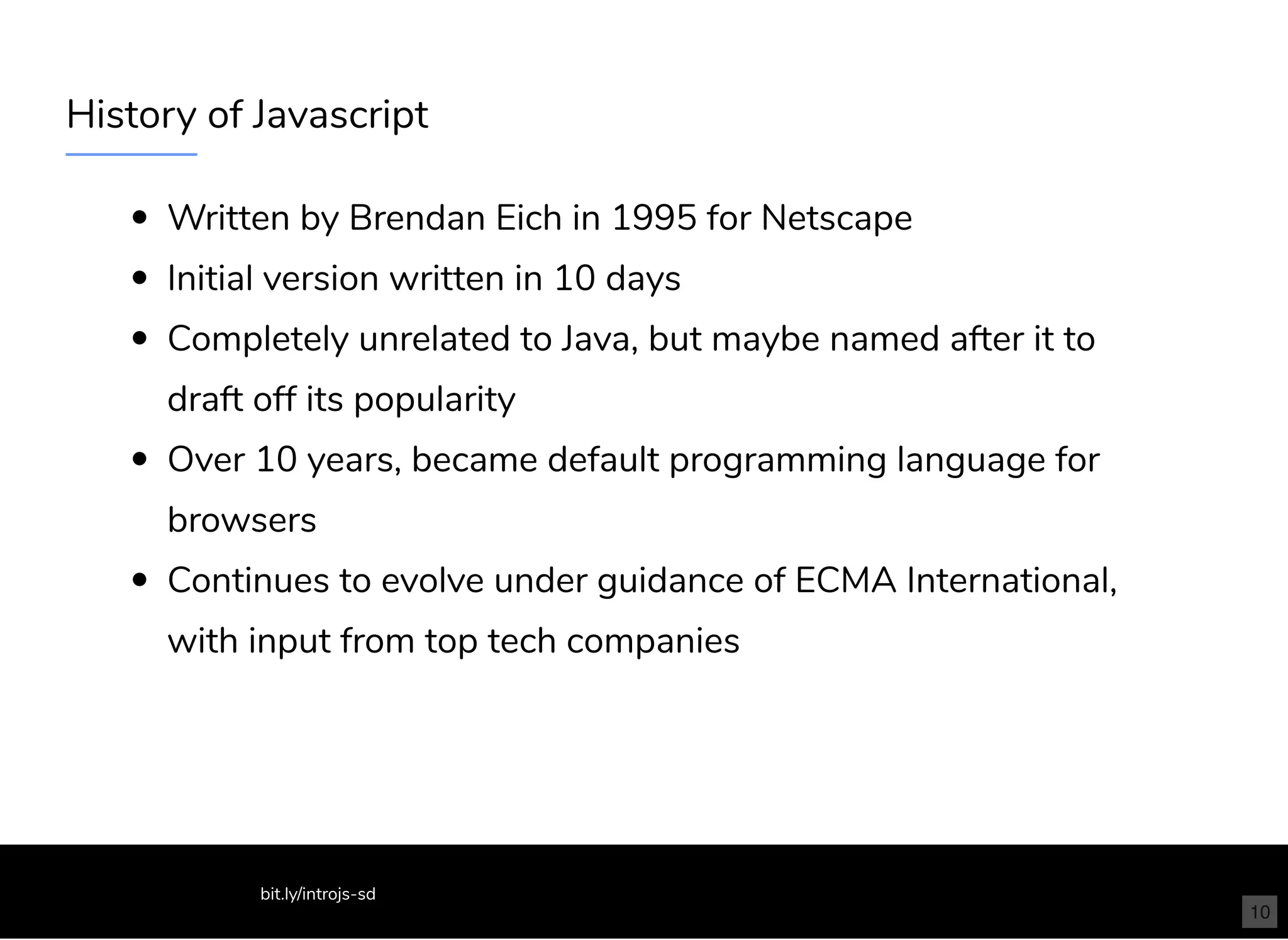 History of Javascript
Written by Brendan Eich in 1995 for Netscape
Initial version written in 10 days
Completely unrelated to Java, but maybe named after it to
draft off its popularity
Over 10 years, became default programming language for
browsers
Continues to evolve under guidance of ECMA International,
with input from top tech companies
bit.ly/introjs-sd
10
 