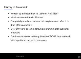 History of Javascript
Written by Brendan Eich in 1995 for Netscape
Initial version written in 10 days
Completely unrelated to Java, but maybe named after it to
draft off its popularity
Over 10 years, became default programming language for
browsers
Continues to evolve under guidance of ECMA International,
with input from top tech companies
bit.ly/introjs-sd
10
 