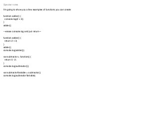 I’m going to show you a few examples of functions you can create
function adder() {
console.log(2 + 3);
}
adder();
---erase console.log and put return---
function adder() {
return 2 + 3;
}
adder();
console.log(adder());
var subtractor = function() {
return 5 - 2;
}
console.log(subtractor());
var subtractorVariable = subtractor();
console.log(subtractorVariable);
Speaker notes
 
