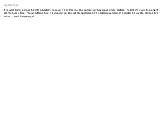 If we were going to make that into a function, we could write it this way. The name of our function is familyRoadtrip. The ﬁrst line is our if statement.
We needGas is true, then we getGas. Else, we keep driving. This set of equal signs here is called a comparison operator. It's used to compare two
values to see if they’re equal.
Speaker notes
 