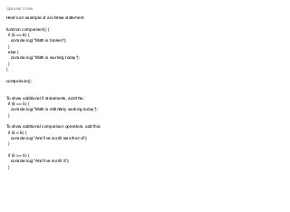Here’s an example of an if/else statement.
function comparison() {
if (5 == 6) {
console.log("Math is broken");
}
else {
console.log("Math is working today");
}
}
comparison();
To show additional if statements, add this:
if (5 == 5) {
console.log("Math is deﬁnitely working today");
}
To show additional comparison operators, add this:
if (5 < 6) {
console.log("And ﬁve is still less than 6");
}
if (5 >= 5) {
console.log("And ﬁve is still 5");
}
Speaker notes
 