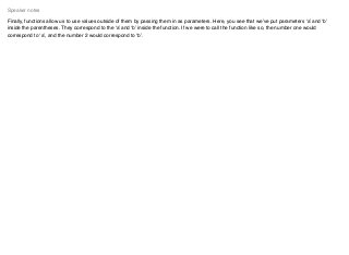 Finally, functions allow us to use values outside of them by passing them in as parameters. Here, you see that we’ve put parameters ‘a’ and ‘b’
inside the parentheses. They correspond to the ‘a’ and ‘b’ inside the function. If we were to call the function like so, the number one would
correspond to ‘a’, and the number 2 would correspond to ‘b’.
Speaker notes
 