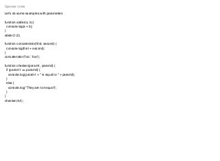 Let's do some examples with parameters
function adder(a, b) {
console.log(a + b);
}
adder(1,2);
function concatenator(ﬁrst, second) {
console.log(ﬁrst + second);
}
concatenator(‘foo’, ‘bar’);
function checker(param1, param2) {
if (param1 == param2) {
console.log(param1 + " is equal to " + param2);
}
else {
console.log("They are not equal");
}
}
checker(4,4);
Speaker notes
 