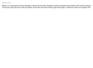 Google is an everyday part of being a developer. A key part of becoming a developer is getting comfortable using Google to learn and look up things.
The more you code, the more you will use Google, not the other way around. When you get stuck tonight, or whenever, make sure to Google it ﬁrst!
Speaker notes
 
