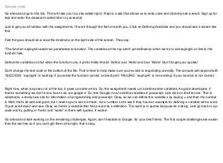 Go ahead and go to this link. This will take you to a site called repl.it. Repl is a site that allows us to write code and instantly see a result. Sign up for
repl and enter the classroom called Intro to Javascript.
Just to get you all familiar with the assignments, I’ll work through the ﬁrst one with you. Click on Deﬁning Variables and you should see a screen like
this.
First thing we should do is read the directions on the right side of the screen. They say:
“The function sayingHi needs two parameters to function. The variables at the top aren't yet deﬁned so when we try to call sayingHi on line 8, the
function fails.
Deﬁne the variables so that when the function runs, it prints 'Hello World'. Deﬁne a as 'Hello' and b as 'World'. Don't forget your quotes!
Don't change the test code at the bottom of the ﬁle. That's there to help make sure you're code is responding correctly. The console will respond with
'SUCCESS: `sayingHi` is working' if you wrote the function correct, and will print 'FAILURE: `sayingHi` is not working' if your function is not correct.
“
Right now, when we press run at the top, it gives us some errors. So, the assignment needs us to deﬁne some variables. As good developers, if
there’s something we don’t know how to do, we google it. So, lets Google, how to deﬁne variables in javascript. Lets click on the ﬁrst one. This is
w3schools, a really nice site for information on programming and javascript. Okay, so we can deﬁne this variable x by saying = and then the number
5. Well, that’s all well and good, but I need to put a word in there, not a number. Let's see if they have an example for deﬁning a variable with a word.
I’ll just scroll down and see. Okay, so here’s a variable that has a word as a deﬁnition. The word is in quotes because its a string. Lets go back to our
code and try putting in “hello” and “world” in there with quotes. It works!
Go ahead and start working on the remaining challenges. Again, don’t hesitate to Google. Its’ your best friend. The ﬁrst couple challenges are easier
than the last few so if you can’t get them all tonight, that’s okay.
Speaker notes
 