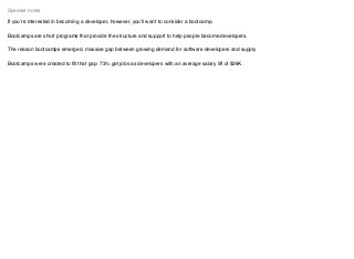 If you’re interested in becoming a developer, however, you’ll want to consider a bootcamp.
Bootcamps are short programs that provide the structure and support to help people become developers.
The reason bootcamps emerged, massive gap between growing demand for software developers and supply
Bootcamps were created to ﬁll that gap: 73% get jobs as developers with an average salary lift of $26K.
Speaker notes
 
