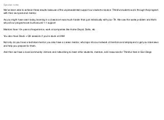 We’ve been able to achieve these results because of the unprecedented support our students receive: Thinkful students work through the program
with their own personal mentor.
As you might have seen today, learning in a classroom was much harder than just individually with your TA. We saw the same problem and that's
why all our programs are built around 1:1 support
Mentors have 10+ years of experience, work at companies like Home Depot, Delta, etc
You also have Slack + QA sessions if you’re stuck at 2AM
Not only do you have a technical mentor you also have a career mentor, who taps into our network of mentors and employers to get you interviews
and help you prepare for them.
And then we have a local community: dinners and networking to meet other students, mentors, and resources for Thinkful here in San Diego
Speaker notes
 