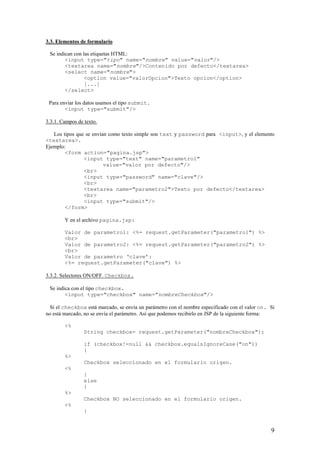3.3. Elementos de formulario
Se indican con las etiquetas HTML:
<input type="tipo" name="nombre" value="valor"/>
<textarea name="nombre"/>Contenido por defecto</textarea>
<select name="nombre">
<option value="valorOpcion">Texto opcion</option>
[...]
</select>
Para enviar los datos usamos el tipo submit.
<input type="submit"/>
3.3.1. Campos de texto.
Los tipos que se envían como texto simple son text y password para <input>, y el elemento
<textarea>.
Ejemplo:
<form action="pagina.jsp">
<input type="text" name="parametro1"
value="valor por defecto"/>
<br>
<input type="password" name="clave"/>
<br>
<textarea name="parametro2">Texto por defecto</textarea>
<br>
<input type="submit"/>
</form>
Y en el archivo pagina.jsp:
Valor de parametro1: <%= request.getParameter("parametro1") %>
<br>
Valor de parametro2: <%= request.getParameter("parametro2") %>
<br>
Valor de parametro ‘clave’:
<%= request.getParameter("clave") %>
3.3.2. Selectores ON/OFF. Checkbox.
Se indica con el tipo checkbox.
<input type="checkbox" name="nombreCheckbox"/>
Si el checkbox está marcado, se envía un parámetro con el nombre especificado con el valor on. Si
no está marcado, no se envía el parámetro. Así que podemos recibirlo en JSP de la siguiente forma:
<%
String checkbox= request.getParameter("nombreCheckbox");
if (checkbox!=null && checkbox.equalsIgnoreCase("on"))
{
%>
Checkbox seleccionado en el formulario origen.
<%
}
else
{
%>
Checkbox NO seleccionado en el formulario origen.
<%
}
9
 