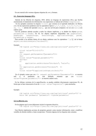 En este tutorial sólo veremos algunas etiquetas de core y formato.
4.1. Expression language (EL).
Además de las librerías de etiquetas, JSTL define un lenguaje de expresiones (EL), que facilita
enormemente el tratamiento de información. Las expresiones se indican de la forma ${expresion).
En los ejemplos usaremos la etiqueta <c:out>, que veremos en el apartado dedicado a la librería
core. En las expresiones podemos usar los operadores típicos +,-,*,/,mod, >,<,<=,>=,==,!=,
&&, ||, ! además del operador empty, que nos servirá para comparar a la vez con null y con
cadena vacía.
Con EL podemos además acceder a todos los objetos implícitos, y se añaden los objetos param,
paramValues y header. En EL los objetos implícitos disponibles son: pageContext,
pageScope, requestScope, sessionScope, applicationScope, param,
paramValues y header.
Para acceder a un atributo dentro de un objeto, podemos usar los operadores ‘.’ y ‘[]’, de la forma
objeto.atributo ó objeto["atributo"].
Ejemplo:
<%@ taglib uri="http://java.sun.com/jsp/jstl/core" prefix="c" %>
<c:out value="${1+2+3}"/>
<br>
<%= request.getParameter("parametro")%>
<br>
<c:out value="${param.parametro}"/>
<br><br>
<%
application.setAttribute("atributo", "valor");
%>
<%= application.getAttribute("atributo") %>
<br>
<c:out value="${applicationScope.atributo}"/>
En el ejemplo vemos que con <%= request.getParameter("parametro")%> se muestra
null si el parámetro no está definido, mientras que con <c:out
value="${param.parametro]"/> se muestra cadena vacía.
En las últimas versiones de la especificación, se pueden embeber directamente expresiones EL, de
forma que se hace innecesario el uso de <c:out value="expresion"/> para mostrarlas.
Ejemplo:
<%@ taglib uri="http://java.sun.com/jsp/jstl/core" prefix="c" %>
Valor del parámetro ‘parametro’: ${param.parametro}
4.2. La librería core.
En las páginas que la usen deberemos incluir la siguiente directiva:
<%@ taglib uri="http://java.sun.com/jsp/jstl/core" prefix="c" %>
Esta librería implementa acciones de propósito general, como mostrar información, crear y modificar
variables de distinto ámbito y tratar excepciones. Veremos algunas de las etiquetas más comunes.
12
 