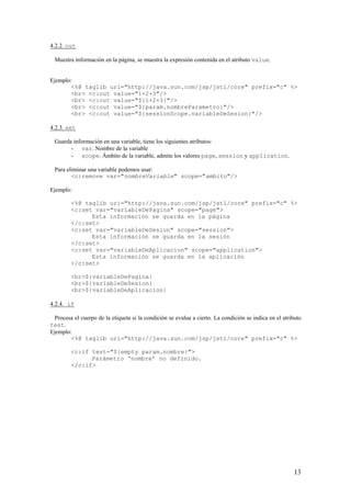 4.2.2. out
Muestra información en la página, se muestra la expresión contenida en el atributo value.
Ejemplo:
<%@ taglib uri="http://java.sun.com/jsp/jstl/core" prefix="c" %>
<br> <c:out value="1+2+3"/>
<br> <c:out value="${1+2+3}"/>
<br> <c:out value="${param.nombreParametro}"/>
<br> <c:out value="${sessionScope.variableDeSesion}"/>
4.2.3. set
Guarda información en una variable, tiene los siguientes atributos:
- var. Nombre de la variable
- scope. Ámbito de la variable, admite los valores page, session y application.
Para eliminar una variable podemos usar:
<c:remove var="nombreVariable" scope="ambito"/>
Ejemplo:
<%@ taglib uri="http://java.sun.com/jsp/jstl/core" prefix="c" %>
<c:set var="variableDePagina" scope="page">
Esta información se guarda en la página
</c:set>
<c:set var="variableDeSesion" scope="session">
Esta información se guarda en la sesión
</c:set>
<c:set var="variableDeAplicacion" scope="application">
Esta información se guarda en la aplicación
</c:set>
<br>${variableDePagina}
<br>${variableDeSesion}
<br>${variableDeAplicacion}
4.2.4. if
Procesa el cuerpo de la etiqueta si la condición se evalua a cierto. La condición se indica en el atributo
test.
Ejemplo:
<%@ taglib uri="http://java.sun.com/jsp/jstl/core" prefix="c" %>
<c:if test="${empty param.nombre}">
Parámetro ‘nombre’ no definido.
</c:if>
13
 