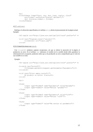 <br>
<c:forTokens items="cero, uno, dos, tres, cuatro, cinco"
var="token" varStatus="status" delims=",">
<br> ${status.index}.- ${token}
</c:forTokens>
4.2.7. redirect
Redirige a la dirección especificada en el atributo url, y aborta el procesamiento de la página actual.
Ejemplo:
<%@ taglib uri="http://java.sun.com/jsp/jstl/core" prefix="c" %>
<c:if test="${param.clave!=’secreto’}">
<c:redirect url="login.jsp"/>
</c:if>
4.2.8. Control de errores con catch
Con <c:catch> podemos capturar excepciones, sin que se aborte la ejecución de la página al
producirse un error. En el atributo var indicamos el nombre de la variable donde debe guardarse la
información de la excepción, podremos saber que se ha producido un error comprobando que el valor de
esa variable no es nulo.
Ejemplo:
<%@ taglib uri="http://java.sun.com/jsp/jstl/core" prefix="c" %>
<c:catch var="error01">
<%=Integer.parseInt(request.getParameter("parametro"))%>
</c:catch>
<c:if test="${not empty error01}">
Se produjo un error: ${error01}
</c:if>
<br/>
<form>
<input type="hidden" name="parametro" value="prueba"/>
<input type="submit" value="Enviar 'prueba'"/>
</form>
<form>
<input type="hidden" name="parametro" value="1234"/>
<input type="submit" value="Enviar '1234'"/>
</form>
<form>
<input type="submit" value="No enviar el parámetro"/>
</form>
15
 