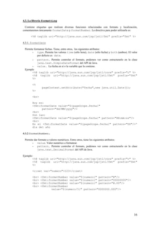 4.3. La librería formatting
Contiene etiquetas que realizan diversas funciones relacionadas con formato y localización,
comentaremos únicamente formatDate y formatNumber. La directiva para poder utilizarla es:
<%@ taglib uri="http://java.sun.com/jsp/jstl/fmt" prefix="fmt" %>
4.3.1. formatDate
Permite formatear fechas. Tiene, entre otros, los siguientes atributos:
- type. Permite los valores time (sólo hora), date (sólo fecha) y both (ambos). El valor
por defecto es date.
- pattern. Permite controlar el formato, podemos ver como estructurarlo en la clase
java.text.SimpleDateFormat del API de Java.
- value. La fecha en sí o la variable que la contiene.
Ejemplo
<%@ taglib uri="http://java.sun.com/jsp/jstl/core" prefix="c" %>
<%@ taglib uri="http://java.sun.com/jsp/jstl/fmt" prefix="fmt"
%>
<%
pageContext.setAttribute("fecha",new java.util.Date());
%>
<br>
Hoy es:
<fmt:formatDate value="${pageScope.fecha}"
pattern="dd/MM/yyyy"/>
<br>
Son las:
<fmt:formatDate value="${pageScope.fecha}" pattern="HH:mm:ss"/>
<br>
Es el <fmt:formatDate value="${pageScope.fecha}" pattern="DD"/>º
día del año
4.3.2 formatNumber.
Permite dar formato a valores numéricos. Entre otros, tiene los siguientes atributos:
- value. Valor numérico a formatear.
- pattern. Permite controlar el formato, podemos ver como estructurarlo en la clase
java.text.DecimalFormat del API de Java.
Ejemplo:
<%@ taglib uri="http://java.sun.com/jsp/jstl/core" prefix="c" %>
<%@ taglib uri="http://java.sun.com/jsp/jstl/fmt" prefix="fmt"
%>
<c:set var="numero">123</c:set>
<br> <fmt:formatNumber value="${numero}" pattern="#"/>
<br> <fmt:formatNumber value="${numero}" pattern="00000000"/>
<br> <fmt:formatNumber value="${numero}" pattern="#.00"/>
<br> <fmt:formatNumber
value="${numero/5}" pattern="0000000.000"/>
16
 