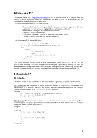 Introducción a JSP
JavaServer Pages (JSP) (http://java.sun.com/jsp) es una tecnología basada en el lenguaje Java que
permite incorporar contenido dinámico a las páginas web. Los archivos JSP combinan HTML con
etiquetas especiales y fragmentos de código Java.
El código fuente de una página JSP puede contener:
- Directivas: Indican información general de la página, como puede ser importación de clases,
página a invocar ante errores, si la página forma parte de una sesión, etc.
- Declaraciones: Sirven para declarar métodos o variables.
- Scriptlets: Código Java embebido.
- Expresiones: Expresiones Java que se evalúan y se envían a la salida.
- Tags JSP: Etiquetas especiales que interpreta el servidor.
Un ejemplo simple de archivo JSP sería:
<%@page import="java.util.*"%>
<%! String cadena="Bienvenidos a JSP"; %>
<html>
<body>
<%= cadena %>
<br>
<% out.println(new Date()); %>
</body>
</html>
JSP tiene bastantes ventajas frente a otras orientaciones, como ASP o PHP. Al ser JSP una
especificación, podemos elegir entre diversas implementaciones, comerciales o gratuitas, sin tener que
depender de un proveedor en particular. Quizá la ventaja fundamental es que tenemos toda la potencia del
lenguaje Java a nuestro alcance, con sus ventajas como reusabilidad, robustez, multiplataforma, etc.
1. Elementos de JSP
1.1. Código Java
Podemos insertar código Java dentro de JSP de tres formas: Expresiones, scriptlets y declaraciones.
1.1.1. Expresiones: Son fragmentos de código Java, con la forma <%= expresión %> que se evalúan
y se muestran en la salida del navegador. En general, dentro de una expresión podemos usar cualquier
cosa que usaríamos dentro de un System.out.print(expr);
Ejemplos:
<%= "Tamaño de cadena: "+cadena.length() %>
<%= new java.util.Date() %>
<%= Math.PI*2 %>
1.1.2. Scriptlets: Son fragmentos de código Java con la forma <% código %>, en general, podemos
insertar cualquier código que pudiéramos usar dentro de una función Java. Para acceder a la salida del
navegador, usamos el objeto implícito out.
Ejemplos:
<table>
<% for (int i=0;i<10;i++)
{
%>
<tr><td> <%=i%> </td></tr>
<% }
%>
</table>
1
 