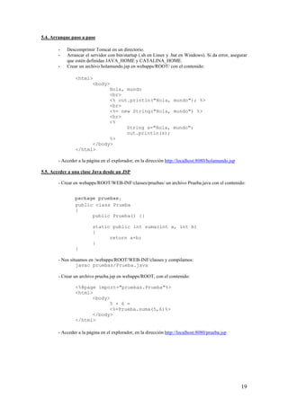 5.4. Arranque paso a paso
- Descomprimir Tomcat en un directorio.
- Arrancar el servidor con bin/startup (.sh en Linux y .bat en Windows). Si da error, asegurar
que estén definidas JAVA_HOME y CATALINA_HOME.
- Crear un archivo holamundo.jsp en webapps/ROOT/ con el contenido:
<html>
<body>
Hola, mundo
<br>
<% out.println("Hola, mundo"); %>
<br>
<%= new String("Hola, mundo") %>
<br>
<%
String s="Hola, mundo";
out.println(s);
%>
</body>
</html>
- Acceder a la página en el explorador, en la dirección http://localhost:8080/holamundo.jsp
5.5. Acceder a una clase Java desde un JSP
- Crear en webapps/ROOT/WEB-INF/classes/pruebas/ un archivo Prueba.java con el contenido:
public class Prueba
{
public Prueba() {}
static public int suma(int a, int b)
{
return a+b;
}
}
- Nos situamos en /webapps/ROOT/WEB-INF/classes y compilamos:
javac pruebas/Prueba.java
- Crear un archivo prueba.jsp en webapps/ROOT, con el contenido:
<%@page import="pruebas.Prueba"%>
<html>
<body>
5 + 6 =
<%=Prueba.suma(5,6)%>
</body>
</html>
- Acceder a la página en el explorador, en la dirección http://localhost:8080/prueba.jsp
19
package pruebas;
 