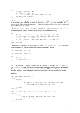 <%
out.println("<table>");
for (int i=0;i<10;i++)
out.println("<tr><td>"+i+"</td></tr>");
out.println("</table>");
%>
Si observamos los dos ejemplos anteriores (que hacen lo mismo), podría parecer que la segunda opción
es más deseable, pero en general hay que evitar el uso de out.println() para elementos HTML. En
un proyecto en el que trabajen programadores y diseñadores conjuntamente, hay que separar presentación
y código tanto como sea posible.
Dentro de un scriptlet podemos usar cualquier librería de Java, incluyendo las propias, lo cual hace que
resulte muy sencillo construir interfaces web de entrada y salida para nuestras clases.
<%
String parametro1=request.getParameter("parametro1");
String parametro2=request.getParameter("parametro2");
MiClase miClase=new MiClase();
String salida=miClase.procesa(parametro1, parametro2);
%>
<%= salida %>
Para introducir comentarios en JSP, usaremos las marcas <%-- comentario --%>, dentro de un
scriptlet o declaración podemos usar comentarios siguiendo la sintaxis de Java.
<%-- Comentario JSP --%>
<!-- Comentario HTML -->
<%
// Comentario
/* Comentario */
%>
1.1.3. Declaraciones: Contienen declaraciones de variables o métodos, con la forma <%!
declaración %>. Estas variables o métodos serán accesibles desde cualquier lugar de la página JSP.
Hay que tener en cuenta que el servidor transforma la página JSP en un servlet, y éste es usado por
múltiples peticiones, lo que provoca que las variables conserven su valor entre sucesivas ejecuciones.
Ejemplos:
<%! int numeroAccesos=0; %>
<html>
<body>
<%=
"La página ha sido accedida "+(++numeroAccesos)+
" veces desde el arranque del servidor"
%>
</body>
</html>
<%! java.util.Date primerAcceso=new java.util.Date(); %>
<html>
<body>
El primer acceso a la página se realizo en:
<%= primerAcceso %>
</body>
</html>
2
 