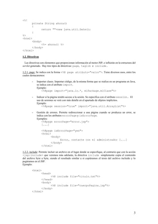 <%!
private String ahora()
{
return ""+new java.util.Date();
}
%>
<html>
<body>
<%= ahora() %>
</body>
</html>
1.2. Directivas
Las directivas son elementos que proporcionan información al motor JSP, e influirán en la estructura del
servlet generado. Hay tres tipos de directivas: page, taglib e include.
1.2.1. page: Se indica con la forma <%@ page atributo="valor">. Tiene diversos usos, entre los
cuales destacaremos:
- Importar clases. Importar código, de la misma forma que se realiza en un programa en Java,
se indica con el atributo import.
Ejemplo:
<%@page import="java.io.*, miPackage.miClase"%>
- Indicar si la página tendrá acceso a la sesión. Se especifica con el atributo session. El
uso de sesiones se verá con más detalle en el apartado de objetos implícitos.
Ejemplo:
<%@page session="true" import="java.util.ArrayList"%>
- Gestión de errores. Permite redireccionar a una página cuando se produzca un error, se
indica con los atributos errorPage y isErrorPage.
Ejemplos:
<%@page errorPage="error.jsp">
[...]
<%@page isErrorPage="yes">
<html>
<body>
Error, contacte con el administrador [...]
</body>
</html>
1.2.2. include: Permite incluir un archivo en el lugar donde se especifique, al contrario que con la acción
<jsp:include> que veremos más adelante, la directiva include simplemente copia el contenido
del archivo byte a byte, siendo el resultado similar a si copiáramos el texto del archivo incluido y lo
pegáramos en el JSP.
Ejemplo:
<html>
<head>
<%@ include file="titulo.txt"%>
</head>
<body>
<%@ include file="cuerpoPagina.jsp"%>
</body>
</html>
3
 