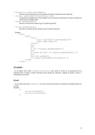 · Enumeration getParameterNames()
Devuelve una enumeración con los nombres de todos los parámetros de la petición.
· String[] getParameterValues(String name)
Los parámetros pueden tener valor múltiple, con esta función recuperamos un array con todos los
valores para un nombre dado.
· String getRemoteAddr()
Devuelve la IP del host desde el que se realiza la petición
· String getRemoteHost()
Devuelve el nombre del host desde el que se realiza la petición.
Ejemplo:
<html>
<body>
<form>
<input type="text" name="parametro"/>
<input type="submit"/>
</form>
<br>
<br>
Su IP: <%=request.getRemoteAddr()%>
<br>
Su nombre de host: <%= request.getRemoteHost() %>
<br>
Valor del parámetro:
<%= request.getParameter("parametro") %>
</body>
</html>
2.2. response
Es un objeto de la clase HttpServletResponse, que asiste al servlet en su generación de la
respuesta para el cliente, contiene funciones para manejo de cabeceras, códigos de estado, cookies y
transferencia de control.
2.3. out
Es un objeto de la clase JspWriter, es el que nos permite acceder a la salida del navegador desde los
scriplet.
Ejemplo:
<%
out.print("cadena");
out.println("cadena");
%>
5
 