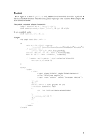 2.4. session
Es un objeto de la clase HttpSession. Nos permite acceder a la sesión asociada a la petición. A
través de este objeto podemos, entre otras cosas, guardar objetos que serán accesibles desde cualquier JSP
de la sesión o invalidarla.
Para guardar y recuperar información usaremos:
Object session.getAttribute("clave");
void session.setAttribute("clave", Object objeto);
Y para invalidar la sesión:
void session.invalidate();
Ejemplo:
<%@ page session="true" %>
<%
java.util.ArrayList accesos=
(java.util.ArrayList)session.getAttribute("accesos");
if (accesos==null)
accesos=new java.util.ArrayList();
accesos.add(new java.util.Date().toString());
session.setAttribute("accesos", accesos);
if (request.getParameter("invalidaSesion")!=null)
session.invalidate();
%>
<html>
<body>
<form>
<input type="submit" name="invalidaSesion"
value="Invalidar sesión"/>
<input type="submit" value="Recargar página"/>
</form>
<br/>
Usted accedió a esta página en los
siguientes momentos: <br>
<%
for (int i=0;i<accesos.size();i++)
{
%>
<%= accesos.get(i) %>
<br>
<%
}
%>
</body>
</html>
6
 
