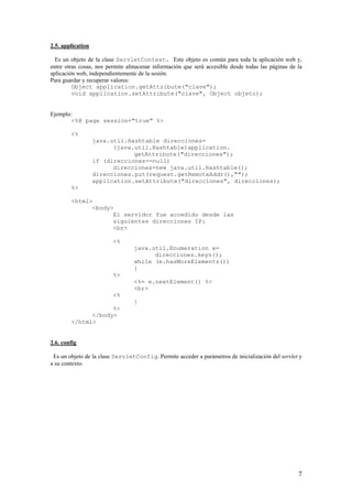 2.5. application
Es un objeto de la clase ServletContext. Este objeto es común para toda la aplicación web y,
entre otras cosas, nos permite almacenar información que será accesible desde todas las páginas de la
aplicación web, independientemente de la sesión.
Para guardar y recuperar valores:
Object application.getAttribute("clave");
void application.setAttribute("clave", Object objeto);
Ejemplo:
<%@ page session="true" %>
<%
java.util.Hashtable direcciones=
(java.util.Hashtable)application.
getAttribute("direcciones");
if (direcciones==null)
direcciones=new java.util.Hashtable();
direcciones.put(request.getRemoteAddr(),"");
application.setAttribute("direcciones", direcciones);
%>
<html>
<body>
El servidor fue accedido desde las
siguientes direcciones IP:
<br>
<%
java.util.Enumeration e=
direcciones.keys();
while (e.hasMoreElements())
{
%>
<%= e.nextElement() %>
<br>
<%
}
%>
</body>
</html>
2.6. config
Es un objeto de la clase ServletConfig. Permite acceder a parámetros de inicialización del servlet y
a su contexto.
7
 