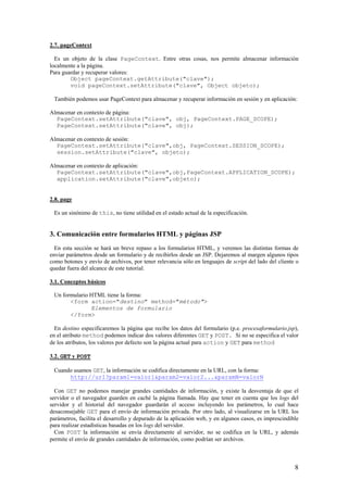2.7. pageContext
Es un objeto de la clase PageContext. Entre otras cosas, nos permite almacenar información
localmente a la página.
Para guardar y recuperar valores:
Object pageContext.getAttribute("clave");
void pageContext.setAttribute("clave", Object objeto);
También podemos usar PageContext para almacenar y recuperar información en sesión y en aplicación:
Almacenar en contexto de página:
PageContext.setAttribute("clave", obj, PageContext.PAGE_SCOPE);
PageContext.setAttribute("clave", obj);
Almacenar en contexto de sesión:
PageContext.setAttribute("clave",obj, PageContext.SESSION_SCOPE);
session.setAttribute("clave", objeto);
Almacenar en contexto de aplicación:
PageContext.setAttribute("clave",obj,PageContext.APPLICATION_SCOPE);
application.setAttribute("clave",objeto);
2.8. page
Es un sinónimo de this, no tiene utilidad en el estado actual de la especificación.
3. Comunicación entre formularios HTML y páginas JSP
En esta sección se hará un breve repaso a los formularios HTML, y veremos las distintas formas de
enviar parámetros desde un formulario y de recibirlos desde un JSP. Dejaremos al margen algunos tipos
como botones y envío de archivos, por tener relevancia sólo en lenguajes de script del lado del cliente o
quedar fuera del alcance de este tutorial.
3.1. Conceptos básicos
Un formulario HTML tiene la forma:
<form action="destino" method="método">
Elementos de formulario
</form>
En destino especificaremos la página que recibe los datos del formulario (p.e. procesaformulario.jsp),
en el atributo method podemos indicar dos valores diferentes GET y POST. Si no se especifica el valor
de los atributos, los valores por defecto son la página actual para action y GET para method
3.2. GET y POST
Cuando usamos GET, la información se codifica directamente en la URL, con la forma:
http://url?param1=valor1&param2=valor2...&paramN=valorN
Con GET no podemos manejar grandes cantidades de información, y existe la desventaja de que el
servidor o el navegador guarden en caché la página llamada. Hay que tener en cuenta que los logs del
servidor y el historial del navegador guardarán el acceso incluyendo los parámetros, lo cual hace
desaconsejable GET para el envío de información privada. Por otro lado, al visualizarse en la URL los
parámetros, facilita el desarrollo y depurado de la aplicación web, y en algunos casos, es imprescindible
para realizar estadísticas basadas en los logs del servidor.
Con POST la información se envía directamente al servidor, no se codifica en la URL, y además
permite el envío de grandes cantidades de información, como podrían ser archivos.
8
 