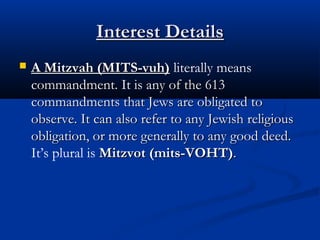 Interest DetailsInterest Details
 A Mitzvah (MITS-vuh)A Mitzvah (MITS-vuh) literally means
commandment.commandment. It is any of the 613ny of the 613
commandments that Jews are obligated tocommandments that Jews are obligated to
observe. It can also refer to any Jewish religiousobserve. It can also refer to any Jewish religious
obligation, or more generally to any good deed.obligation, or more generally to any good deed.
It’s plural is Mitzvot (mits-VOHT)Mitzvot (mits-VOHT)..
 