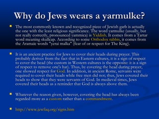 Why do Jews wears a yarmulke?Why do Jews wears a yarmulke?
 The most commonly known and recognized piece of Jewish garb is actuallyThe most commonly known and recognized piece of Jewish garb is actually
the one with the least religious significance. The word yarmulke (usually, butthe one with the least religious significance. The word yarmulke (usually, but
not really correctly, pronounced yammica) isnot really correctly, pronounced yammica) is YiddishYiddish. It comes from a Tartar. It comes from a Tartar
word meaning skullcap. According to someword meaning skullcap. According to some OrthodoxOrthodox rabbisrabbis, it comes from, it comes from
the Aramaic words "yerai malka" (fear of or respect for The King).the Aramaic words "yerai malka" (fear of or respect for The King).
 It is an ancient practice for Jews to cover their heads during prayer. ThisIt is an ancient practice for Jews to cover their heads during prayer. This
probably derives from the fact that in Eastern cultures, it is a sign of respectprobably derives from the fact that in Eastern cultures, it is a sign of respect
to cover the head (the custom in Western cultures is the opposite: it is a signto cover the head (the custom in Western cultures is the opposite: it is a sign
of respect to remove one's hat). Thus, by covering the head during prayer,of respect to remove one's hat). Thus, by covering the head during prayer,
one showed respect forone showed respect for GodGod. In addition, in ancient Rome, servants were. In addition, in ancient Rome, servants were
required to cover their heads while free men did not; thus, Jews covered theirrequired to cover their heads while free men did not; thus, Jews covered their
heads to show that they were servants of God. In medieval times, Jewsheads to show that they were servants of God. In medieval times, Jews
covered their heads as a reminder that God is always above them.covered their heads as a reminder that God is always above them.
 Whatever the reason given, however, covering the head has always beenWhatever the reason given, however, covering the head has always been
regarded more as aregarded more as a customcustom rather than arather than a commandmentcommandment..
 http://www.jewfaq.org/signs.htmhttp://www.jewfaq.org/signs.htm
 