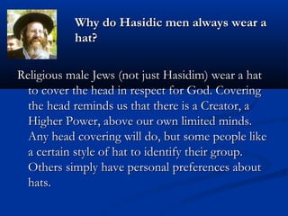 Why do Hasidic men always wear aWhy do Hasidic men always wear a
hat?hat?
Religious male Jews (not just Hasidim) wear a hatReligious male Jews (not just Hasidim) wear a hat
to cover the head in respect for God. Coveringto cover the head in respect for God. Covering
the head reminds us that there is a Creator, athe head reminds us that there is a Creator, a
Higher Power, above our own limited minds.Higher Power, above our own limited minds.
Any head covering will do, but some people likeAny head covering will do, but some people like
a certain style of hat to identify their group.a certain style of hat to identify their group.
Others simply have personal preferences aboutOthers simply have personal preferences about
hats.hats.
 