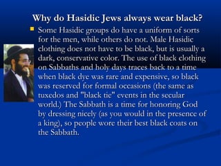 Why do Hasidic Jews always wear black?Why do Hasidic Jews always wear black?
 Some Hasidic groups do have a uniform of sortsSome Hasidic groups do have a uniform of sorts
for the men, while others do not. Male Hasidicfor the men, while others do not. Male Hasidic
clothing does not have to be black, but is usually aclothing does not have to be black, but is usually a
dark, conservative color. The use of black clothingdark, conservative color. The use of black clothing
on Sabbaths and holy days traces back to a timeon Sabbaths and holy days traces back to a time
when black dye was rare and expensive, so blackwhen black dye was rare and expensive, so black
was reserved for formal occasions (the same aswas reserved for formal occasions (the same as
tuxedos and "black tie" events in the seculartuxedos and "black tie" events in the secular
world.) The Sabbath is a time for honoring Godworld.) The Sabbath is a time for honoring God
by dressing nicely (as you would in the presence ofby dressing nicely (as you would in the presence of
a king), so people wore their best black coats ona king), so people wore their best black coats on
the Sabbath.the Sabbath.
 