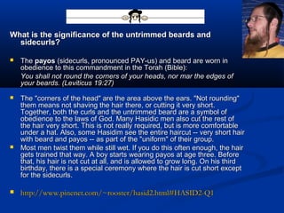 What is the significance of the untrimmed beards andWhat is the significance of the untrimmed beards and
sidecurls?sidecurls?
 TheThe payospayos (sidecurls, pronounced PAY-us) and beard are worn in(sidecurls, pronounced PAY-us) and beard are worn in
obedience to this commandment in the Torah (Bible):obedience to this commandment in the Torah (Bible):
You shall not round the corners of your heads, nor mar the edges ofYou shall not round the corners of your heads, nor mar the edges of
your beards. (Leviticus 19:27)your beards. (Leviticus 19:27)
 The "corners of the head" are the area above the ears. "Not rounding"The "corners of the head" are the area above the ears. "Not rounding"
them means not shaving the hair there, or cutting it very short.them means not shaving the hair there, or cutting it very short.
Together, both the curls and the untrimmed beard are a symbol ofTogether, both the curls and the untrimmed beard are a symbol of
obedience to the laws of God. Many Hasidic men also cut the rest ofobedience to the laws of God. Many Hasidic men also cut the rest of
the hair very short. This is not really required, but is more comfortablethe hair very short. This is not really required, but is more comfortable
under a hat. Also, some Hasidim see the entire haircut -- very short hairunder a hat. Also, some Hasidim see the entire haircut -- very short hair
with beard and payos -- as part of the "uniform" of their group.with beard and payos -- as part of the "uniform" of their group.
 Most men twist them while still wet. If you do this often enough, the hairMost men twist them while still wet. If you do this often enough, the hair
gets trained that way. A boy starts wearing payos at age three. Beforegets trained that way. A boy starts wearing payos at age three. Before
that, his hair is not cut at all, and is allowed to grow long. On his thirdthat, his hair is not cut at all, and is allowed to grow long. On his third
birthday, there is a special ceremony where the hair is cut short exceptbirthday, there is a special ceremony where the hair is cut short except
for the sidecurls.for the sidecurls.
 http://www.pinenet.com/~rooster/hasid2.html#HASID2-Q1http://www.pinenet.com/~rooster/hasid2.html#HASID2-Q1
 
